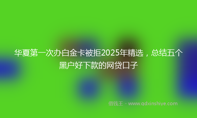 华夏第一次办白金卡被拒2025年精选，总结五个黑户好下款的网贷口子