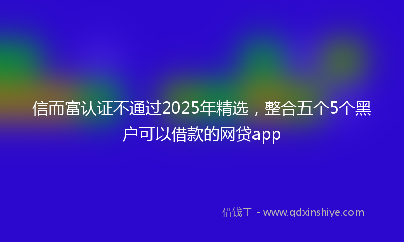 信而富认证不通过2025年精选，整合五个5个黑户可以借款的网贷app