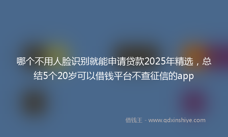 哪个不用人脸识别就能申请贷款2025年精选，总结5个20岁可以借钱平台不查征信的app