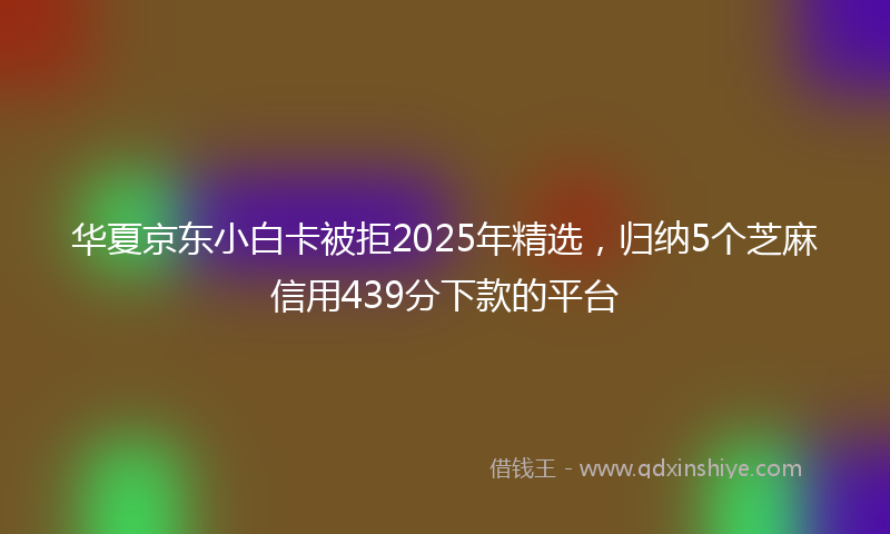 华夏京东小白卡被拒2025年精选，归纳5个芝麻信用439分下款的平台