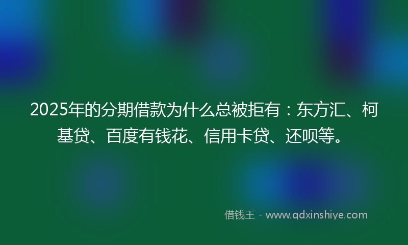 2025年的分期借款为什么总被拒有：东方汇、柯基贷、百度有钱花、信用卡贷、还呗等。