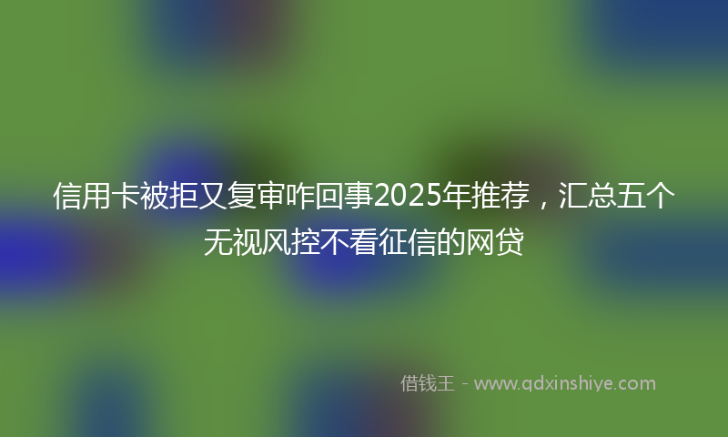信用卡被拒又复审咋回事2025年推荐,汇总五个无视风控不看征信的网贷