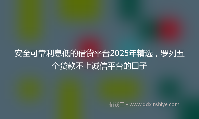 安全可靠利息低的借贷平台2025年精选，罗列五个贷款不上诚信平台的口子