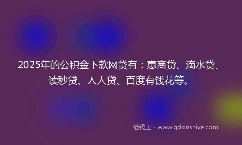 2025年的公积金下款网贷有：惠商贷、滴水贷、读秒贷、人人贷、百度有钱花等。