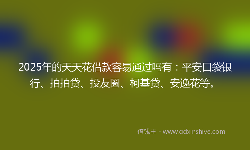 2025年的天天花借款容易通过吗有：平安口袋银行、拍拍贷、投友圈、柯基贷、安逸花等。