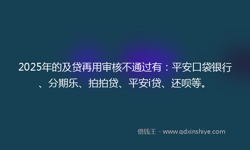 2025年的及贷再用审核不通过有：平安口袋银行、分期乐、拍拍贷、平安i贷、还呗等。