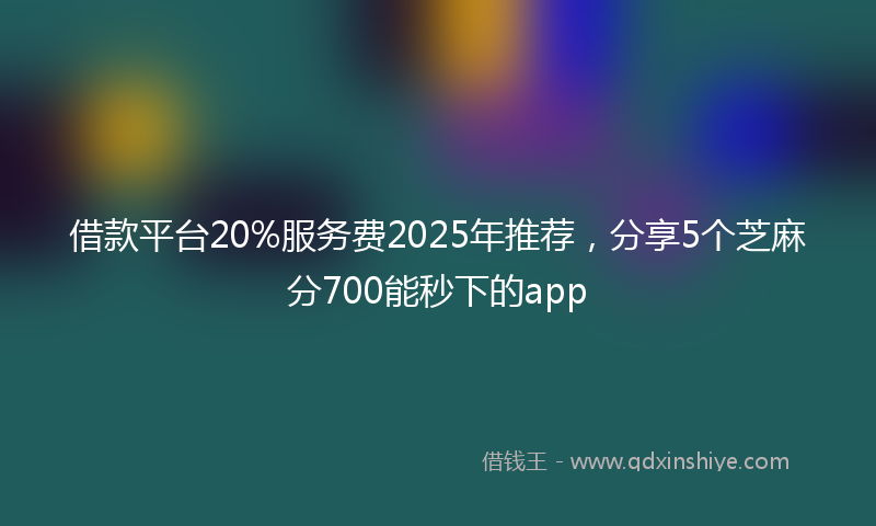 借款平台20%服务费2025年推荐，分享5个芝麻分700能秒下的app