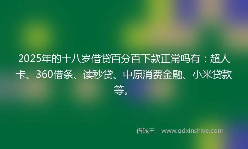 2025年的十八岁借贷百分百下款正常吗有：超人卡、360借条、读秒贷、中原消费金融、小米贷款等。