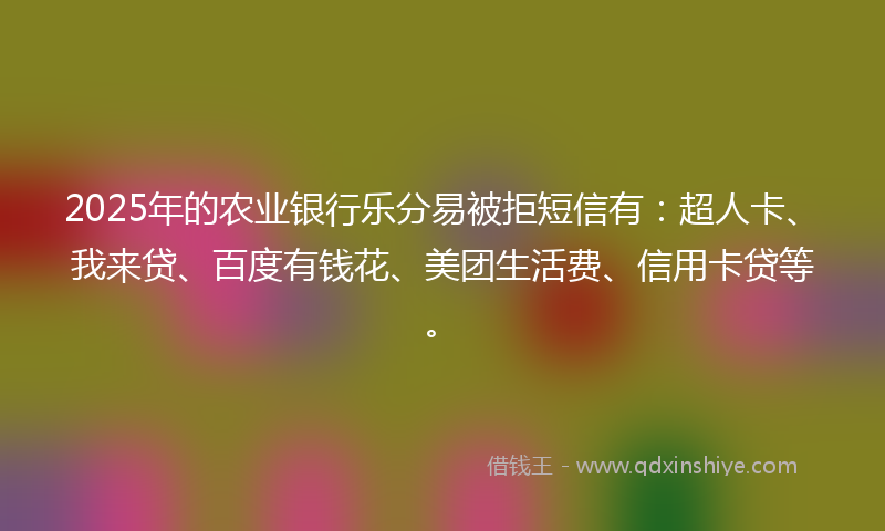 2025年的农业银行乐分易被拒短信有：超人卡、我来贷、百度有钱花、美团生活费、信用卡贷等。