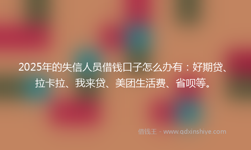 2025年的失信人员借钱口子怎么办有：好期贷、拉卡拉、我来贷、美团生活费、省呗等。