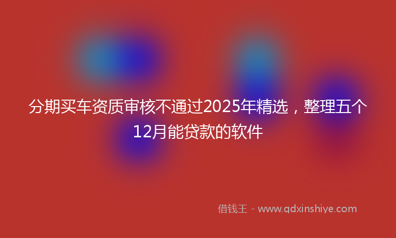分期买车资质审核不通过2025年精选，整理五个12月能贷款的软件