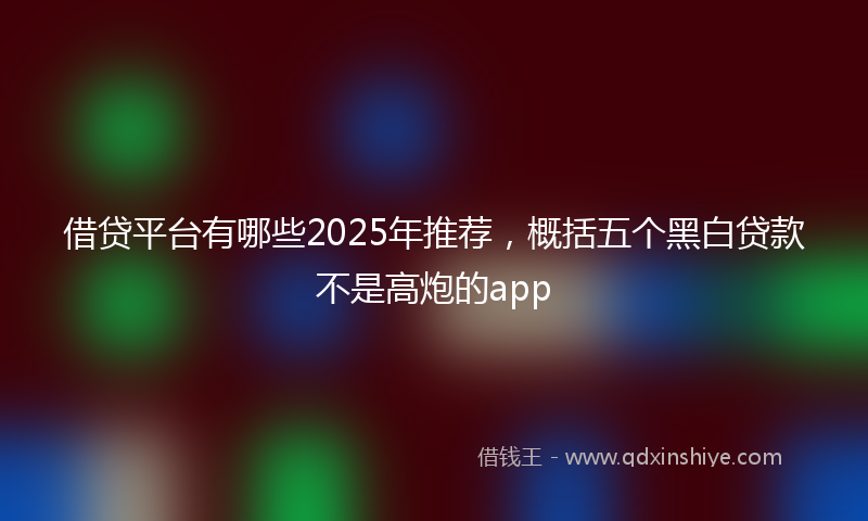 借贷平台有哪些2025年推荐，概括五个黑白贷款不是高炮的app