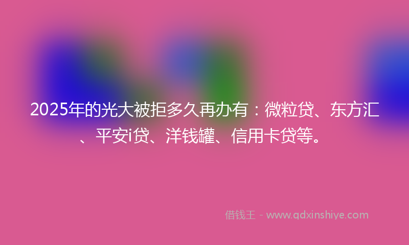 2025年的光大被拒多久再办有：微粒贷、东方汇、平安i贷、洋钱罐、信用卡贷等。