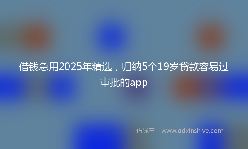 借钱急用2025年精选，归纳5个19岁贷款容易过审批的app