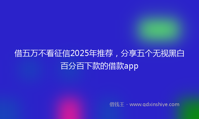 借五万不看征信2025年推荐，分享五个无视黑白百分百下款的借款app