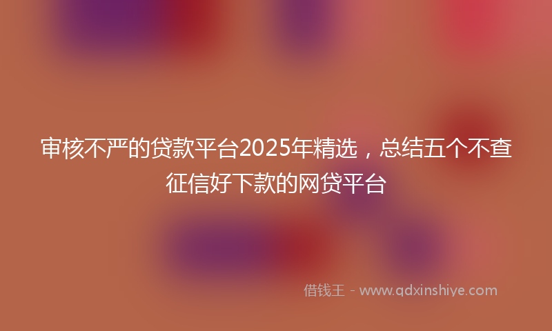 审核不严的贷款平台2025年精选，总结五个不查征信好下款的网贷平台