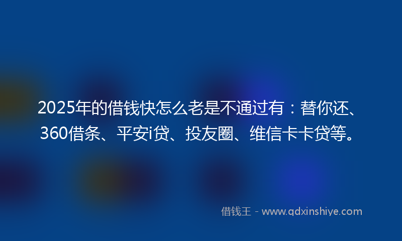 2025年的借钱快怎么老是不通过有：替你还、360借条、平安i贷、投友圈、维信卡卡贷等。