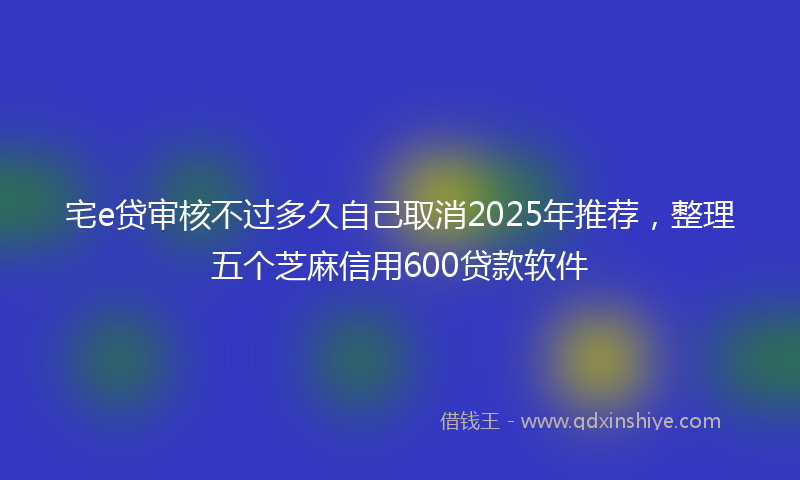 宅e贷审核不过多久自己取消2025年推荐，整理五个芝麻信用600贷款软件
