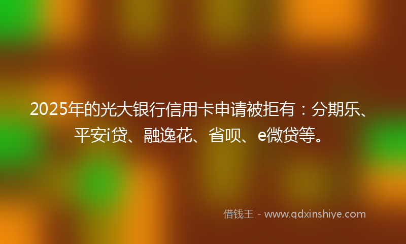 2025年的光大银行信用卡申请被拒有：分期乐、平安i贷、融逸花、省呗、e微贷等。