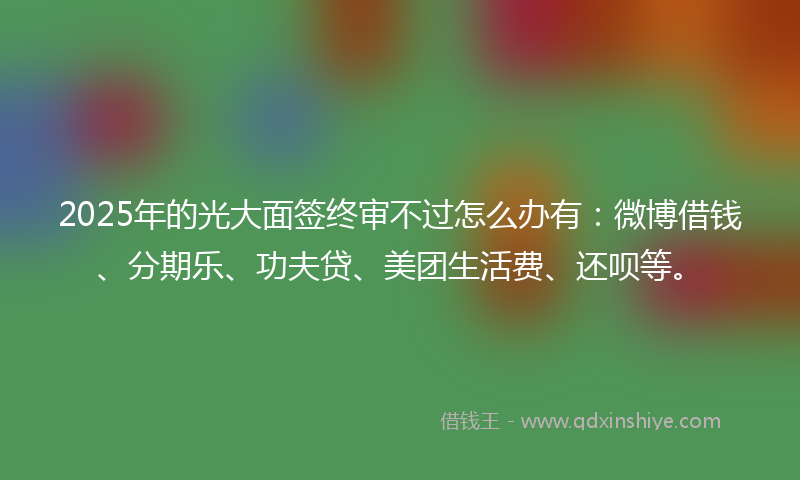 2025年的光大面签终审不过怎么办有：微博借钱、分期乐、功夫贷、美团生活费、还呗等。