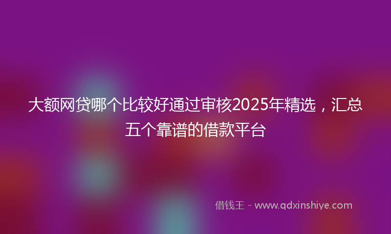 大额网贷哪个比较好通过审核2025年精选，汇总五个靠谱的借款平台
