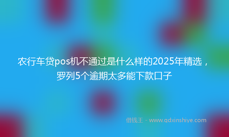 农行车贷pos机不通过是什么样的2025年精选，罗列5个逾期太多能下款口子