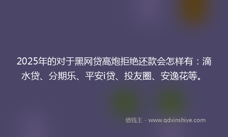 2025年的对于黑网贷高炮拒绝还款会怎样有：滴水贷、分期乐、平安i贷、投友圈、安逸花等。