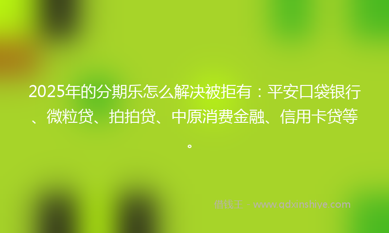 2025年的分期乐怎么解决被拒有：平安口袋银行、微粒贷、拍拍贷、中原消费金融、信用卡贷等。