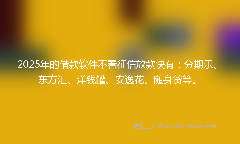 2025年的借款软件不看征信放款快有：分期乐、东方汇、洋钱罐、安逸花、随身贷等。