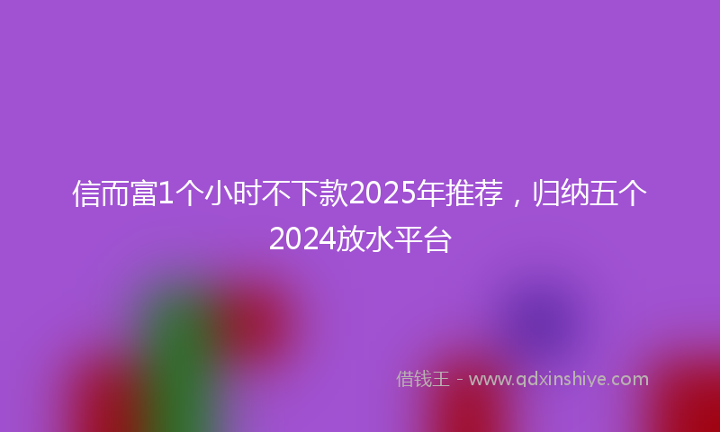 信而富1个小时不下款2025年推荐，归纳五个2024放水平台