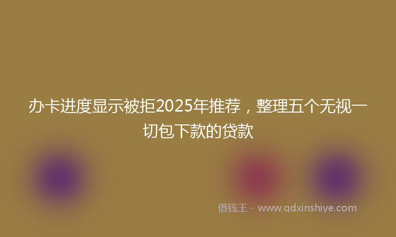 办卡进度显示被拒2025年推荐，整理五个无视一切包下款的贷款