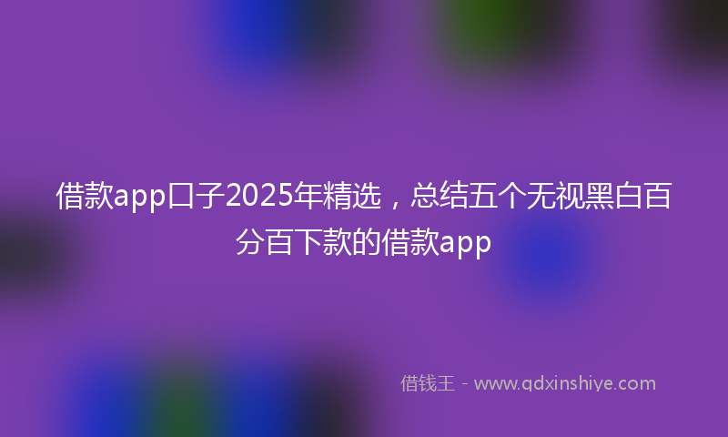 借款app口子2025年精选，总结五个无视黑白百分百下款的借款app