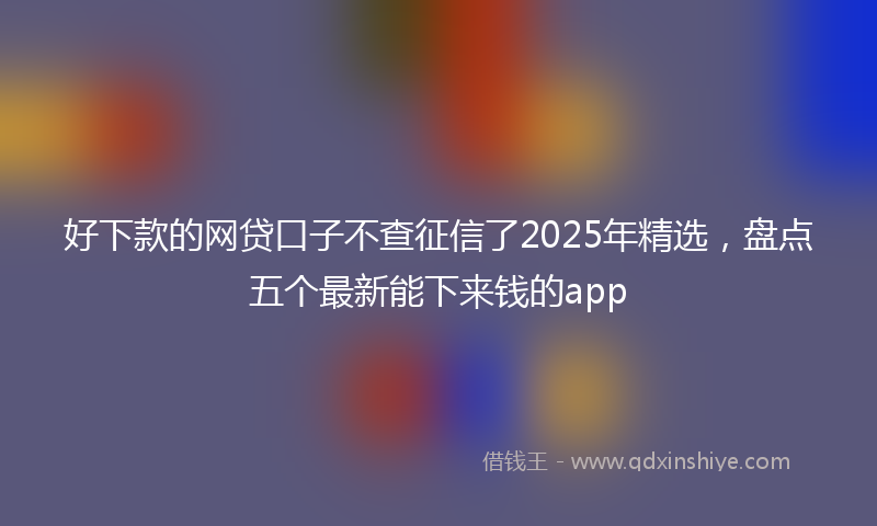好下款的网贷口子不查征信了2025年精选，盘点五个最新能下来钱的app