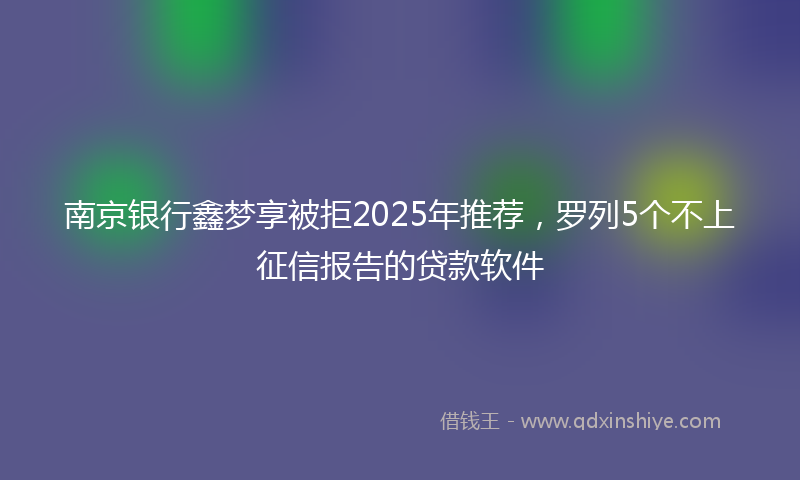 南京银行鑫梦享被拒2025年推荐，罗列5个不上征信报告的贷款软件
