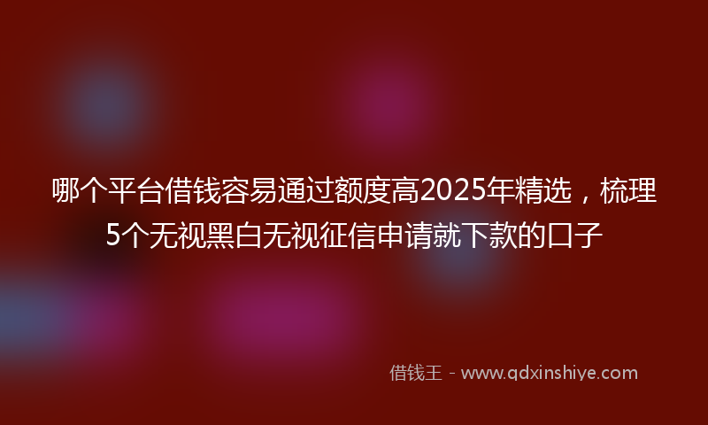 哪个平台借钱容易通过额度高2025年精选，梳理5个无视黑白无视征信申请就下款的口子