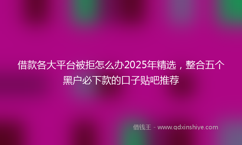 借款各大平台被拒怎么办2025年精选，整合五个黑户必下款的口子贴吧推荐
