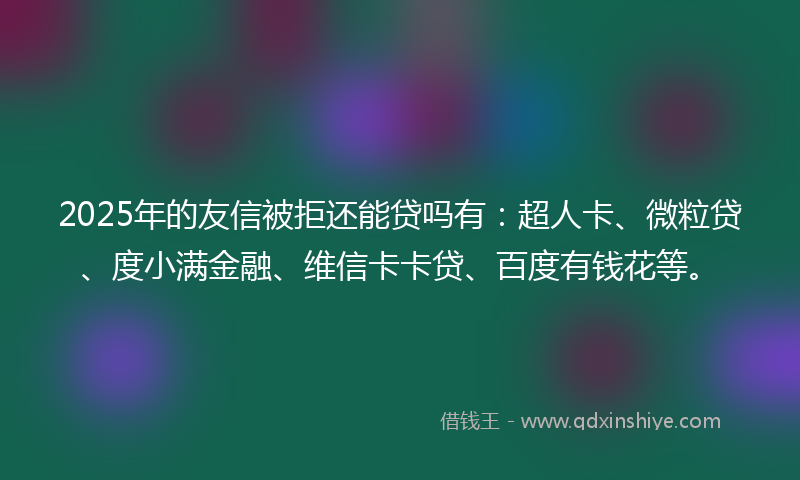 2025年的友信被拒还能贷吗有：超人卡、微粒贷、度小满金融、维信卡卡贷、百度有钱花等。