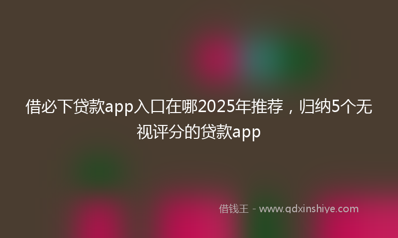 借必下贷款app入口在哪2025年推荐，归纳5个无视评分的贷款app