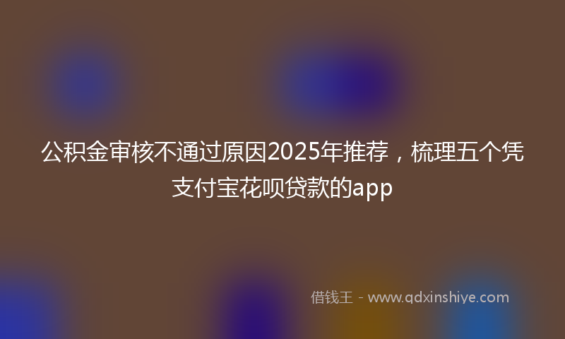 公积金审核不通过原因2025年推荐，梳理五个凭支付宝花呗贷款的app