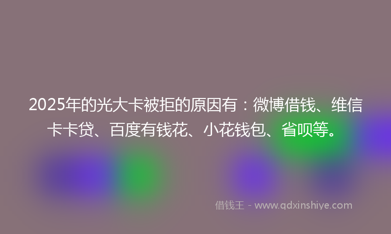 2025年的光大卡被拒的原因有：微博借钱、维信卡卡贷、百度有钱花、小花钱包、省呗等。