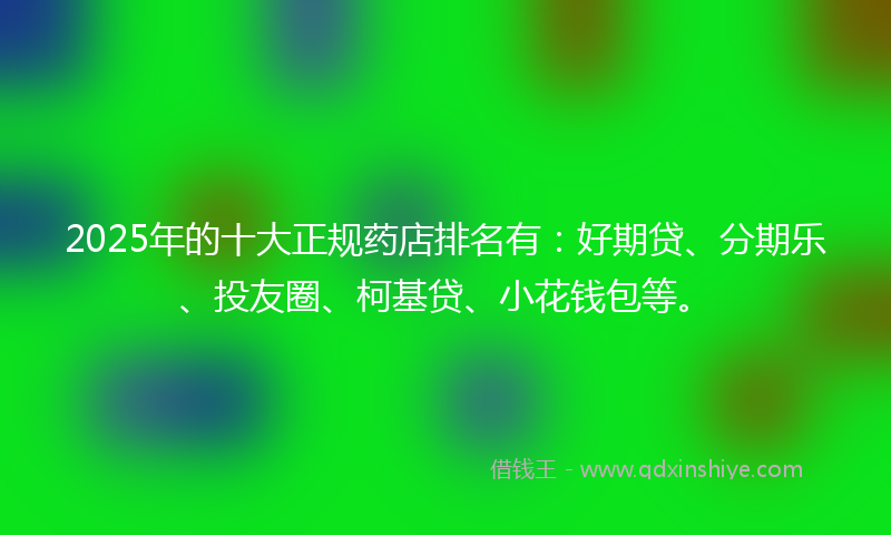 2025年的十大正规药店排名有：好期贷、分期乐、投友圈、柯基贷、小花钱包等。