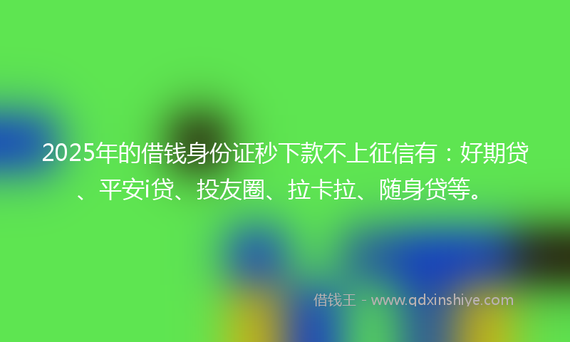 2025年的借钱身份证秒下款不上征信有：好期贷、平安i贷、投友圈、拉卡拉、随身贷等。