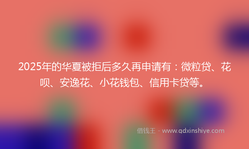 2025年的华夏被拒后多久再申请有：微粒贷、花呗、安逸花、小花钱包、信用卡贷等。