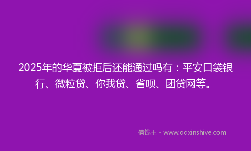 2025年的华夏被拒后还能通过吗有：平安口袋银行、微粒贷、你我贷、省呗、团贷网等。