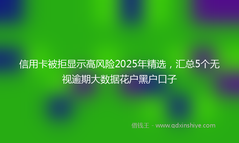 信用卡被拒显示高风险2025年精选，汇总5个无视逾期大数据花户黑户口子
