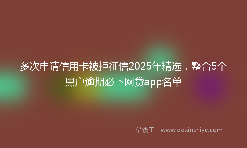 多次申请信用卡被拒征信2025年精选，整合5个黑户逾期必下网贷app名单