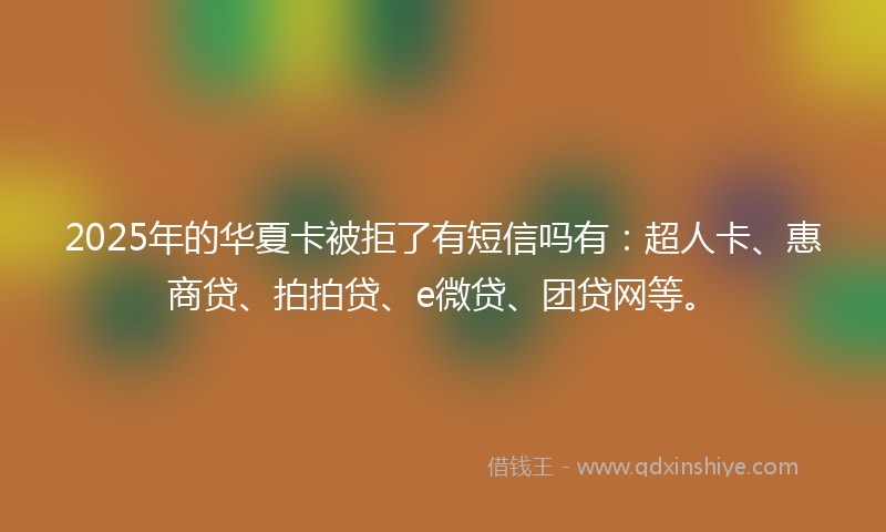 2025年的华夏卡被拒了有短信吗有：超人卡、惠商贷、拍拍贷、e微贷、团贷网等。