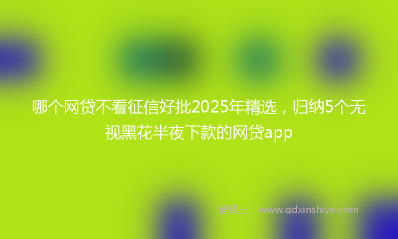 哪个网贷不看征信好批2025年精选，归纳5个无视黑花半夜下款的网贷app