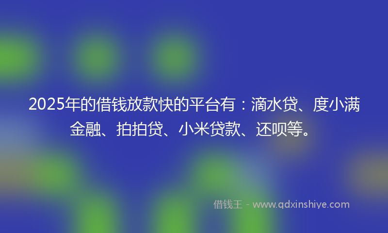 2025年的借钱放款快的平台有：滴水贷、度小满金融、拍拍贷、小米贷款、还呗等。