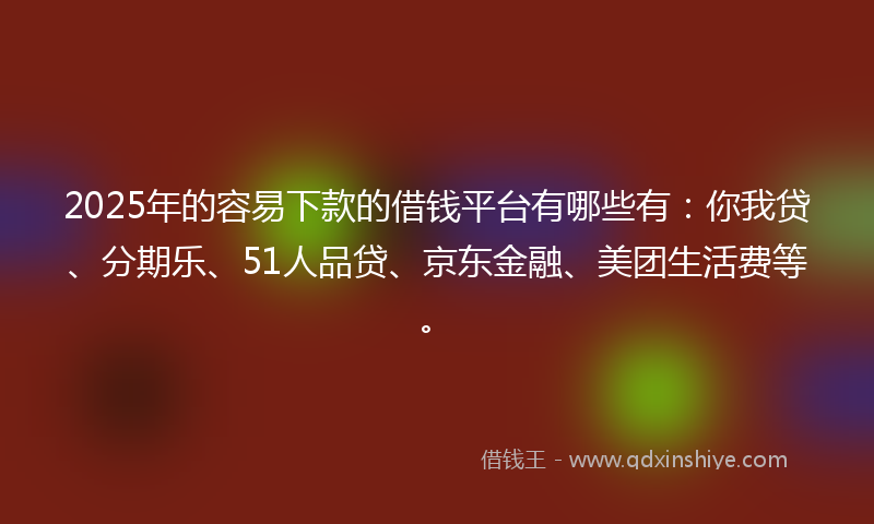 2025年的容易下款的借钱平台有哪些有：你我贷、分期乐、51人品贷、京东金融、美团生活费等。